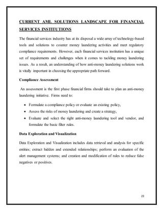 23
CURRENT AML SOLUTIONS LANDSCAPE FOR FINANCIAL
SERVICES INSTITUTIONS
The financial services industry has at its disposal a wide array of technology-based
tools and solutions to counter money laundering activities and meet regulatory
compliance requirements. However, each financial services institution has a unique
set of requirements and challenges when it comes to tackling money laundering
issues. As a result, an understanding of how anti-money laundering solutions work
is vitally important in choosing the appropriate path forward.
Compliance Assessment
An assessment is the first phase financial firms should take to plan an anti-money
laundering initiative. Firms need to:
 Formulate a compliance policy or evaluate an existing policy,
 Assess the risks of money laundering and create a strategy,
 Evaluate and select the right anti-money laundering tool and vendor, and
formulate the basic filter rules.
Data Exploration and Visualization
Data Exploration and Visualization includes data retrieval and analysis for specific
entities; extract hidden and extended relationships; perform an evaluation of the
alert management systems; and creation and modification of rules to reduce false
negatives or positives.
 