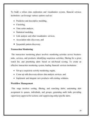 24
To build a robust data exploration and visualization system, financial services
institutions can leverage various options such as:
 Predictive and descriptive modeling,
 Clustering,
 Time series analysis,
 Statistical modeling,
 Link analysis and other visualization services,
 Association rules discovery, and
 Sequential pattern discovery
Transaction Monitoring
The transaction monitoring phase involves monitoring activities across business
units, services, and products; identifying suspicious activities; filtering for a given
watch list, and prioritizing alerts based on risk-based scoring. To create an
effective transaction monitoring system, leading financial services institutions:
 Set up a suspicious activity monitoring engine,
 Come up with discovery-driven data analysis services, and
 Implement and integrate new products with existing solutions.
Workflow Management
This stage involves sorting, filtering, and searching alerts; automating alert
assignment to queues, individuals, and groups; generating audit trails; providing
supervisory approval for actions; and suppressing entity-specific alerts.
 