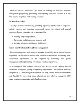 25
Financial services institutions can focus on building an effective workflow
management program by performing alert-reporting workflow solutions in a way
that ensures integration with existing solutions.
Report Generation
This stage involves automatically generating regulatory reports such as suspicious
activity reports; and generating customized reports for internal and external
purposes. Report generation can be automated by:
 Creating a reporting solution,
 Performing multidimensional analysis, and
 Creating a business intelligence dashboard.
Know Your Customer (KYC) Data Management
The data management and retention activities required by Know Your Customer
regulations can become an arduous task for financial institutions. Addressing KYC
compliance requirements can be simplified by maintaining data quality
management and implementing robust data warehousing services.
A well designed KYC solution can serve as a key accelerator, helping financial
institutions to respond quickly to regulatory requirements. An advanced and fully
integrated KYC data management solution can help achieve increased adaptability
and flexibility by supporting quick, efficient and cost effective changes to KYC
rules, practices, organization and related reporting.
 
