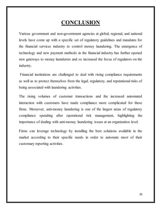 26
CONCLUSION
Various government and non-government agencies at global, regional, and national
levels have come up with a specific set of regulatory guidelines and mandates for
the financial services industry to control money laundering. The emergence of
technology and new payment methods in the financial industry has further opened
new gateways to money launderers and so increased the focus of regulators on the
industry.
Financial institutions are challenged to deal with rising compliance requirements
as well as to protect themselves from the legal, regulatory, and reputational risks of
being associated with laundering activities.
The rising volumes of customer transactions and the increased automated
interaction with customers have made compliance more complicated for these
firms. Moreover, anti-money laundering is one of the largest areas of regulatory
compliance spending after operational risk management, highlighting the
importance of dealing with anti-money laundering issues at an organization level.
Firms can leverage technology by installing the best solutions available in the
market according to their specific needs in order to automate most of their
customary reporting activities.
 