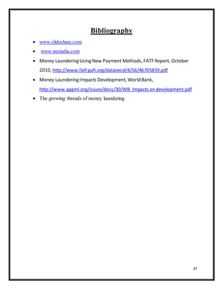 27
Bibliography
 www.slideshare.com
 www.nesindia.com
 Money Laundering Using New Payment Methods, FATF Report, October
2010, http://www.fatf-gafi.org/dataoecd/4/56/46705859.pdf
 Money Laundering Impacts Development, World Bank,
http://www.apgml.org/issues/docs/30/WB_Impacts on development.pdf
 The growing threads of money laundering
 
