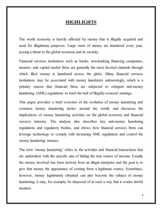3
HIGHLIGHTS
The world economy is heavily affected by money that is illegally acquired and
used for illegitimate purposes. Large sums of money are laundered every year,
posing a threat to the global economy and its security.
Financial services institutions such as banks, non-banking financing companies,
insurers, and capital market firms are generally the most favored channels through
which illicit money is laundered across the globe. Many financial services
institutions may be associated with money launderers unknowingly, which is a
primary reason that financial firms are subjected to stringent anti-money
laundering (AML) regulations to track the trail of illegally-sourced earnings.
This paper provides a brief overview of the evolution of money laundering and
common money laundering tactics around the world, and discusses the
implications of money laundering activities on the global economy and financial
services industry. The analysis also describes key anti-money laundering
regulations and regulatory bodies, and shows how financial services firms can
leverage technology to comply with increasing AML regulations and control the
money laundering menace.
The term ‘money laundering’ refers to the activities and financial transactions that
are undertaken with the specific aim of hiding the true source of income. Usually
the money involved has been derived from an illegal enterprise and the goal is to
give that money the appearance of coming from a legitimate source. Sometimes,
however, money legitimately obtained can also become the subject of money
laundering; it may, for example, be disposed of in such a way that it evades lawful
taxation.
 