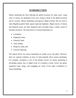 4
INTRODUCTION
Money laundering has been affecting the global economy for many years. Large
sums of money are laundered every year, posing a threat to the global economy
and its security. Money laundering encompasses illegal activities that are used to
make illegally-acquired funds appear legal and legitimate. Illegal sources of money
and financial assets are often disguised and concealed using a smoke screen of
deceptive practices. The main drivers of money laundering are:
 Corruption,
 Organized crime,
 Financial fraud,
 Arms dealing,
 Drugs/sex trade, and
 Terrorist financing.
The typical drivers for money laundering are similar across the globe. However,
there are regional variations in terms of what primarily drives money laundering.
For example, corruption is one of the primary drivers for money laundering in
developing nations due to higher levels of corruption overall. Across the globe,
organized crime, drugs, and smuggling are some of the major contributors to
money laundering.
 
