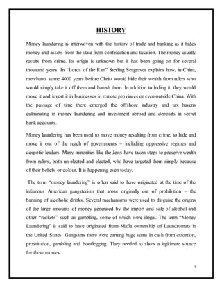 5
HISTORY
Money laundering is interwoven with the history of trade and banking as it hides
money and assets from the state from confiscation and taxation. The money usually
results from crime. Its origin is unknown but it has been going on for several
thousand years. In “Lords of the Rim” Sterling Seagraves explains how, in China,
merchants some 4000 years before Christ would hide their wealth from rulers who
would simply take it off them and banish them. In addition to hiding it, they would
move it and invest it in businesses in remote provinces or even outside China. With
the passage of time there emerged the offshore industry and tax havens
culminating in money laundering and investment abroad and deposits in secret
bank accounts.
Money laundering has been used to move money resulting from crime, to hide and
move it out of the reach of governments – including oppressive regimes and
despotic leaders. Many minorities like the Jews have taken steps to preserve wealth
from rulers, both un-elected and elected, who have targeted them simply because
of their beliefs or colour. It is happening even today.
The term “money laundering” is often said to have originated at the time of the
infamous American gangsterism that arose originally out of prohibition – the
banning of alcoholic drinks. Several mechanisms were used to disguise the origins
of the large amounts of money generated by the import and sale of alcohol and
other “rackets” such as gambling, some of which were illegal. The term “Money
Laundering” is said to have originated from Mafia ownership of Laundromats in
the United States. Gangsters there were earning huge sums in cash from extortion,
prostitution, gambling and bootlegging. They needed to show a legitimate source
for these monies.
 
