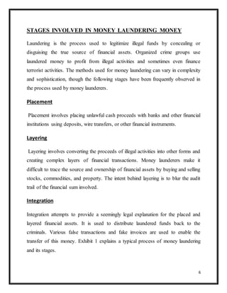 6
STAGES INVOLVED IN MONEY LAUNDERING MONEY
Laundering is the process used to legitimize illegal funds by concealing or
disguising the true source of financial assets. Organized crime groups use
laundered money to profit from illegal activities and sometimes even finance
terrorist activities. The methods used for money laundering can vary in complexity
and sophistication, though the following stages have been frequently observed in
the process used by money launderers.
Placement
Placement involves placing unlawful cash proceeds with banks and other financial
institutions using deposits, wire transfers, or other financial instruments.
Layering
Layering involves converting the proceeds of illegal activities into other forms and
creating complex layers of financial transactions. Money launderers make it
difficult to trace the source and ownership of financial assets by buying and selling
stocks, commodities, and property. The intent behind layering is to blur the audit
trail of the financial sum involved.
Integration
Integration attempts to provide a seemingly legal explanation for the placed and
layered financial assets. It is used to distribute laundered funds back to the
criminals. Various false transactions and fake invoices are used to enable the
transfer of this money. Exhibit 1 explains a typical process of money laundering
and its stages.
 