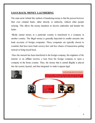 8
LOAN-BACK MONEY LAUNDERING
The main tactic behind this method of laundering money is that the person borrows
their own criminal funds, either directly or indirectly, without other people
noticing. This allows the money launderer to deceive authorities and launder the
funds.
Illicitly earned money in a particular country is transferred to a company in
another country. The illegal money is generally deposited in smaller amounts into
bank accounts of foreign companies. These companies are typically chosen in
countries that have more bank secrecy laws and less chance of transactions getting
noticed or being traced back.
Once the amount has been transferred to the foreign company, the originator of the
transfer or an affiliate receives a loan from the foreign company to open a
company in the home country. Thus, the money that is earned illegally is placed
into the system, layered, and then integrated to make it appear legal.
 