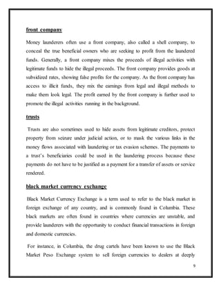 9
front company
Money launderers often use a front company, also called a shell company, to
conceal the true beneficial owners who are seeking to profit from the laundered
funds. Generally, a front company mixes the proceeds of illegal activities with
legitimate funds to hide the illegal proceeds. The front company provides goods at
subsidized rates, showing false profits for the company. As the front company has
access to illicit funds, they mix the earnings from legal and illegal methods to
make them look legal. The profit earned by the front company is further used to
promote the illegal activities running in the background.
trusts
Trusts are also sometimes used to hide assets from legitimate creditors, protect
property from seizure under judicial action, or to mask the various links in the
money flows associated with laundering or tax evasion schemes. The payments to
a trust’s beneficiaries could be used in the laundering process because these
payments do not have to be justified as a payment for a transfer of assets or service
rendered.
black market currency exchange
Black Market Currency Exchange is a term used to refer to the black market in
foreign exchange of any country, and is commonly found in Columbia. These
black markets are often found in countries where currencies are unstable, and
provide launderers with the opportunity to conduct financial transactions in foreign
and domestic currencies.
For instance, in Columbia, the drug cartels have been known to use the Black
Market Peso Exchange system to sell foreign currencies to dealers at deeply
 