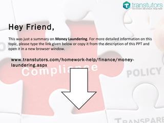 Hey Friend,
This was just a summary on Money Laundering. For more detailed information on this
topic, please type the link given below or copy it from the description of this PPT and
open it in a new browser window.
www.transtutors.com/homework-help/finance/money-
laundering.aspx
 