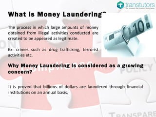 What is Money Laundering?
The process in which large amounts of money
obtained from illegal activities conducted are
created to be appeared as legitimate.
Ex: crimes such as drug trafficking, terrorist
activities etc.
It is proved that billions of dollars are laundered through financial
institutions on an annual basis.
Why Money Laundering is considered as a growing
concern?
 