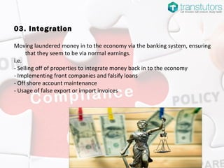 03. Integration
Moving laundered money in to the economy via the banking system, ensuring
that they seem to be via normal earnings.
i.e.
- Selling off of properties to integrate money back in to the economy
- Implementing front companies and falsify loans
- Off shore account maintenance
- Usage of false export or import invoices
 