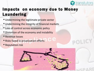 Impacts on economy due to Money
Laundering
 Undermining the legitimate private sector
 Undermining the integrity of financial markets
 Loss of control across economic policy
 Distortion of the economy and instability
 Revenue losses
 Risks faced in privatization efforts
 Reputation risk
 