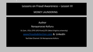 Lessons on Fraud Awareness – Lesson VI
MONEY LAUNDERING
Author
Narayanarao Kolluru
B .Com ; FCA; CFFE-(IFS-Pune),CFE-(West Virginia university)
www.fraudsdetection.com & LinkedIn
YouTube Channel: CA Narayanarao Kolluru
 