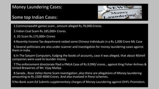 Money Laundering Cases:
Some top Indian Cases:
1.Commonwealth games scam , amount alleged Rs.70,000 Crores.
2.Indian Coal Scam Rs.185,000+ Crores
3. 2G Scam Rs.175,000+ Crores
4.Recently Income Tax department raided some Chinese Individuals in a Rs.1,000 Crore ML Case
5.Several politicians are also under scanner and investigation for money laundering cases against
them in India.
6.In The Satyam Computers, fudging the books of accounts, case it was alleged, that about 40shell
companies were used to launder money.
7.The enforcement directorate filed a PMLA Case of Rs.9,990/ crores , against King Fisher Airlines &
United Breweries of Mr. Vijay Mallya.
8.Sarada , Rose Valley Home Scam investigation ,also there are allegations of Money laundering
amounting to Rs.1200-4000 Crores. And also involved in Ponzi schemes.
9.Yes Bank scam:Ed Submits supplementary charges of Money Laundering against DHFL-Promotors.
 