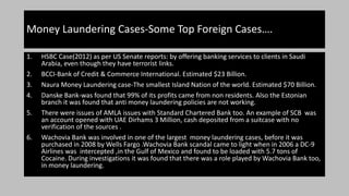 1. HSBC Case(2012) as per US Senate reports: by offering banking services to clients in Saudi
Arabia, even though they have terrorist links.
2. BCCI-Bank of Credit & Commerce International. Estimated $23 Billion.
3. Naura Money Laundering case-The smallest Island Nation of the world. Estimated $70 Billion.
4. Danske Bank-was found that 99% of its profits came from non residents. Also the Estonian
branch it was found that anti money laundering policies are not working.
5. There were issues of AMLA issues with Standard Chartered Bank too. An example of SCB was
an account opened with UAE Dirhams 3 Million, cash deposited from a suitcase with no
verification of the sources .
6. Wachovia Bank was involved in one of the largest money laundering cases, before it was
purchased in 2008 by Wells Fargo .Wachovia Bank scandal came to light when in 2006 a DC-9
Airlines was intercepted ,in the Gulf of Mexico and found to be loaded with 5.7 tons of
Cocaine. During investigations it was found that there was a role played by Wachovia Bank too,
in money laundering.
Money Laundering Cases-Some Top Foreign Cases….
 
