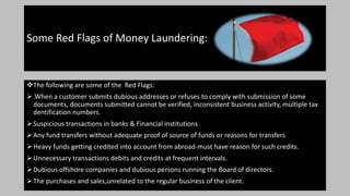 Some Red Flags of Money Laundering:
The following are some of the Red Flags:
.When a customer submits dubious addresses or refuses to comply with submission of some
documents, documents submitted cannot be verified, inconsistent business activity, multiple tax
dentification numbers.
Suspicious transactions in banks & Financial institutions
Any fund transfers without adequate proof of source of funds or reasons for transfers
Heavy funds getting credited into account from abroad-must have reason for such credits.
Unnecessary transactions debits and credits at frequent intervals.
Dubious offshore companies and dubious persons running the Board of directors.
The purchases and sales,unrelated to the regular business of the client.
 