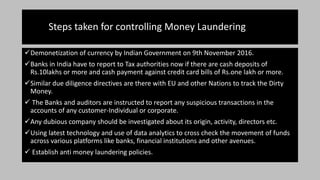 Steps taken for controlling Money Laundering
Demonetization of currency by Indian Government on 9th November 2016.
Banks in India have to report to Tax authorities now if there are cash deposits of
Rs.10lakhs or more and cash payment against credit card bills of Rs.one lakh or more.
Similar due diligence directives are there with EU and other Nations to track the Dirty
Money.
 The Banks and auditors are instructed to report any suspicious transactions in the
accounts of any customer-Individual or corporate.
Any dubious company should be investigated about its origin, activity, directors etc.
Using latest technology and use of data analytics to cross check the movement of funds
across various platforms like banks, financial institutions and other avenues.
 Establish anti money laundering policies.
 