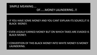 SIMPLE MEANING....
OF……MONEY LAUNDERING..!!
• IF YOU HAVE SOME MONEY AND YOU CANT EXPLAIN ITS SOURCE,IT IS
BLACK MONEY.
• EVEN LEGALLY EARNED MONEY BUT ON WHICH TAXES ARE EVADED IS
BLACK MONEY.
• CONVERTION OF THIS BLACK MONEY INTO WHITE MONEY IS MONEY
LAUNDERING.
 