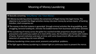 Meaning of Money Laundering
 Basically converting “Dirty Money” into “Clean Money”.
A Money laundering scheme involves the conversion of illegal money into legal money. The
objective is to convert the illegal activities money into clean money by various means of banking
transfers, shell companies etc.
 The money in the first instance is generated through criminal activities like drug peddling, arms
smuggling, terrorist funding etc. and also Tax Evaded monies from businesses and other activities.
The Laundering of money across the globe has reached terrible proportions despite taking all
precautions and continuous watch as in most of the cases, the fraudsters join hands with insiders
of banks, financial institution and even at times with some Government officials and this makes
detection of Laundering a bit more difficult.
Money laundering crimes cause social ,economic and political problems.
The fight against Money Laundering is a Global Fight on continuous basis to prevent the mence.
 