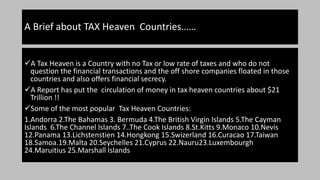 A Brief about TAX Heaven Countries……
A Tax Heaven is a Country with no Tax or low rate of taxes and who do not
question the financial transactions and the off shore companies floated in those
countries and also offers financial secrecy.
A Report has put the circulation of money in tax heaven countries about $21
Trillion !!
Some of the most popular Tax Heaven Countries:
1.Andorra 2.The Bahamas 3. Bermuda 4.The British Virgin Islands 5.The Cayman
Islands 6.The Channel Islands 7..The Cook Islands 8.St.Kitts 9.Monaco 10.Nevis
12.Panama 13.Lichstenstien 14.Hongkong 15.Swizerland 16.Curacao 17.Taiwan
18.Samoa.19.Malta 20.Seychelles 21.Cyprus 22.Nauru23.Luxembourgh
24.Maruitius 25.Marshall Islands
 