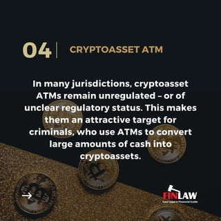 In many jurisdictions, cryptoasset
ATMs remain unregulated – or of
unclear regulatory status. This makes
them an attractive target for
criminals, who use ATMs to convert
large amounts of cash into
cryptoassets.
04 CRYPTOASSET ATM
Your Legal & Financial Guide
 