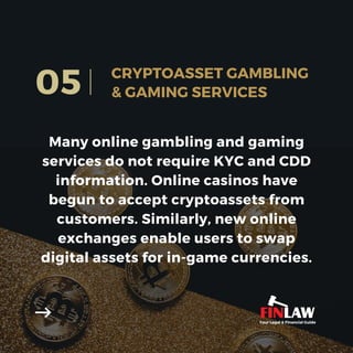 Many online gambling and gaming
services do not require KYC and CDD
information. Online casinos have
begun to accept cryptoassets from
customers. Similarly, new online
exchanges enable users to swap
digital assets for in-game currencies.
05 CRYPTOASSET GAMBLING
& GAMING SERVICES
Your Legal & Financial Guide
 