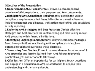 Objectives of the Presentation
1.Understanding AML Fundamentals: Provide a comprehensive
overview of AML regulations, their purpose, and key components.
2.Highlighting AML Compliance Requirements: Explain the various
compliance requirements that financial institutions must adhere to,
including customer due diligence, transaction monitoring, and suspicious
activity reporting.
3.Exploring AML Strategies and Best Practices: Discuss effective
strategies and best practices for implementing and maintaining robust
AML programs within financial institutions.
4.Identifying Challenges and Solutions: Examine common challenges
faced by organizations in achieving AML compliance and explore
potential solutions to overcome these obstacles.
5.Showcasing Case Studies: Present real-world examples of successful
AML strategies and lessons learned from AML failures to provide
practical insights and actionable takeaways.
6.Q&A Session: Offer an opportunity for participants to ask questions
and engage in a discussion on AML-related topics to deepen their
understanding and clarify any doubts.
 