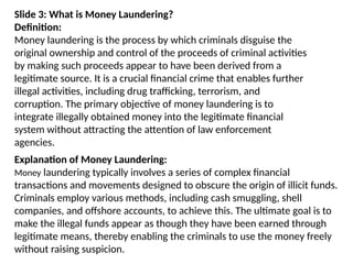 Slide 3: What is Money Laundering?
Definition:
Money laundering is the process by which criminals disguise the
original ownership and control of the proceeds of criminal activities
by making such proceeds appear to have been derived from a
legitimate source. It is a crucial financial crime that enables further
illegal activities, including drug trafficking, terrorism, and
corruption. The primary objective of money laundering is to
integrate illegally obtained money into the legitimate financial
system without attracting the attention of law enforcement
agencies.
Explanation of Money Laundering:
Money laundering typically involves a series of complex financial
transactions and movements designed to obscure the origin of illicit funds.
Criminals employ various methods, including cash smuggling, shell
companies, and offshore accounts, to achieve this. The ultimate goal is to
make the illegal funds appear as though they have been earned through
legitimate means, thereby enabling the criminals to use the money freely
without raising suspicion.
 