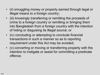 5-13
• (ii) smuggling money or property earned through legal or
illegal means to a foreign country;
• (iii) knowingly transferring or remitting the proceeds of
crime to a foreign country or remitting or bringing them
into Bangladesh from a foreign country with the intention
of hiding or disguising its illegal source; or
• (iv) concluding or attempting to conclude financial
transactions in such a manner so as to reporting
requirement under this Act may be avoided;
• (v) converting or moving or transferring property with the
intention to instigate or assist for committing a predicate
offence;
 