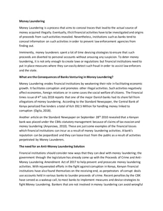 Money Laundering
Money Laundering is a process that aims to conceal traces that lead to the actual source of
money acquired illegally. Eventually, illicit financial activities have to be investigated and origins
of proceeds from such activities revealed. Nevertheless, institutions such as banks tend to
conceal information on such activities in order to prevent law enforcement agencies from
finding out.
Imminently, money launderers spent a lot of time devising strategies to ensure that such
proceeds are diverted to personal accounts without arousing any suspicion. To deter money
laundering, it is not only enough to create laws or regulations but financial institutions need to
put in place measures where they can easily detect such fraud in order to assist law enforcers
and the state.
What are the Consequences of Banks Venturing in Money Laundering?
Money Laundering erodes financial institutions by weakening their role in facilitating economic
growth. It facilitates corruption and promotes other illegal activities. Such activities negatively
affect economies, foreign relations or in some cases the social welfare of citizens. The Financial
times issue of 4th July 2018 reports that one of the major Danish banks had its share fall from
allegations of money laundering. According to the Standard Newspaper, the Central Bank of
Kenya penalized five lenders a total of Ksh 392.5 Million for handling money linked to
corruption (Ogila, 2018).
Another article on the Standard Newspaper on September 28th 2010 revealed that a Kenyan
bank was placed under the CBKs statutory management because of claims of tax evasion and
money laundering (Anyanzwa, 2010). These are just some examples of the financial losses
which financial institutions can incur as a result of money laundering activities. A bank’s
reputation can be jeopardized and they can loose trust from the public as a result of activities
perpetrated by Money Launderers.
The need for an Anti-Money Laundering Solution
Financial institutions should consider new ways that they can deal with money laundering; the
government through the legislature has already come up with the Proceeds of Crime and Anti-
Money Laundering Amendment Act of 2017 to help prevent and prosecute money laundering
activities. With rejuvenated efforts in the fight against corruption in Kenya, Kenyan financial
institutions have also found themselves on the receiving end, as perpetrators of corrupt deals
use accounts held in various banks to launder proceeds of crime. Recent penalties by the CBK
have served as a wakeup call, to most banks to implement measures and devise strategies to
fight Money Laundering. Bankers that are not involved in money laundering can avoid wrongful
 
