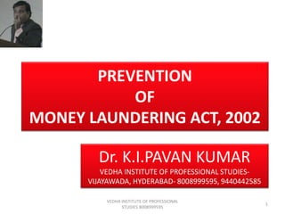 PREVENTION
OF
MONEY LAUNDERING ACT, 2002
Dr. K.I.PAVAN KUMAR
VEDHA INSTITUTE OF PROFESSIONAL STUDIESVIJAYAWADA, HYDERABAD- 8008999595, 9440442585
VEDHA INSTITUTE OF PROFESSIONAL
STUDIES 8008999595

1

 