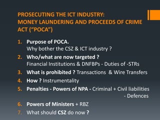 PROSECUTING THE ICT INDUSTRY:
MONEY LAUNDERING AND PROCEEDS OF CRIME
ACT (“POCA”)
1. Purpose of POCA.
Why bother the CSZ & ICT industry ?
2. Who/what are now targeted ?
Financial Institutions & DNFBPs - Duties of -STRs
3. What is prohibited ? Transactions & Wire Transfers
4. How ? Instrumentality
5. Penalties - Powers of NPA - Criminal + Civil liabilities
- Defences
6. Powers of Ministers + RBZ
7. What should CSZ do now ?

 
