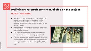 SLIDESMANIA.COM
SLIDESMANIA.COM
MONEY LAUNDERING
● Ample content available on the subject of
money laundering in form of research
papers, books, articles, statutes, etc. to be
written about.
● In the Indian context, also, ample reference
material is present.
● The case studies can be extracted from
new reports and research papers itself.
● For the accounting and legal analysis of the
scam cases, respective company websites
and legal databases like Manupatra, SCC,
etc.
Preliminary research content available on the subject
 