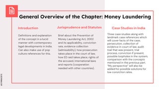 SLIDESMANIA.COM
SLIDESMANIA.COM
General Overview of the Chapter: Money Laundering
Introduction
Definitions and explanation
of the concept in a lucid
manner with contemporary
legal developments in India.
Can also make use of pop
culture references for this.
Brief about the Prevention of
Money Laundering Act, 2002
and its applicability, conviction
rate, evidence collection
(admissibility), how prosecution
takes place in the court of law,
how ED raid takes place, rights of
the accused, international laws
and reports (cooperation
needed with other countries).
Jurisprudence and Statutes Case Studies in India
Three case studies along with
landmark case references which
will cover facts of the case,
persecution, collection of
evidence in court of law, audit
trail that was present, trial
process, conviction if present,
possible loopholes in the system,
comparison with the concepts
mentioned in the previous part.
“My perspective” will also be
added for possible solutions for
low conviction rates.
 
