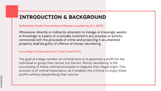 SLIDESMANIA.COM
SLIDESMANIA.COM
INTRODUCTION & BACKGROUND
Definitions: Under Prevention of Money Laundering Act, 2002
Whosoever directly or indirectly attempts to indulge or knowingly assists
or knowingly is a party or is actually involved in any process or activity
connected with the proceeds of crime and projecting it as untainted
property shall be guilty of offence of money-laundering.
The goal of a large number of criminal acts is to generate a profit for the
individual or group that carries out the act. Money laundering is the
processing of these criminal proceeds to disguise their illegal origin. This
process is of critical importance, as it enables the criminal to enjoy these
profits without jeopardising their source.
According to Financial Action Task Force (FATF)
 