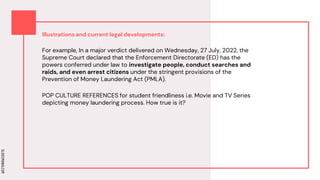 SLIDESMANIA.COM
SLIDESMANIA.COM
Illustrations and current legal developments:
For example, In a major verdict delivered on Wednesday, 27 July, 2022, the
Supreme Court declared that the Enforcement Directorate (ED) has the
powers conferred under law to investigate people, conduct searches and
raids, and even arrest citizens under the stringent provisions of the
Prevention of Money Laundering Act (PMLA).
POP CULTURE REFERENCES for student friendliness i.e. Movie and TV Series
depicting money laundering process. How true is it?
 