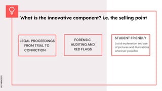 SLIDESMANIA.COM
SLIDESMANIA.COM
FORENSIC
AUDITING AND
RED FLAGS
STUDENT FRIENDLY
LEGAL PROCEEDINGS
FROM TRIAL TO
CONVICTION
What is the innovative component? i.e. the selling point
Lucid explanation and use
of pictures and illustrations
wherever possible
 