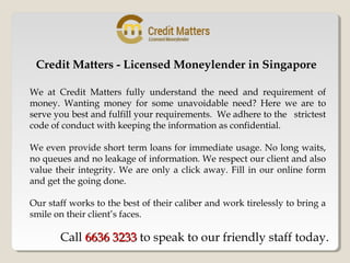 Credit Matters - Licensed Moneylender in Singapore
We at Credit Matters fully understand the need and requirement of
money. Wanting money for some unavoidable need? Here we are to
serve you best and fulfill your requirements. We adhere to the strictest
code of conduct with keeping the information as confidential.
We even provide short term loans for immediate usage. No long waits,
no queues and no leakage of information. We respect our client and also
value their integrity. We are only a click away. Fill in our online form
and get the going done.
Our staff works to the best of their caliber and work tirelessly to bring a
smile on their client’s faces.
Call 6636 32336636 3233 to speak to our friendly staff today.
 