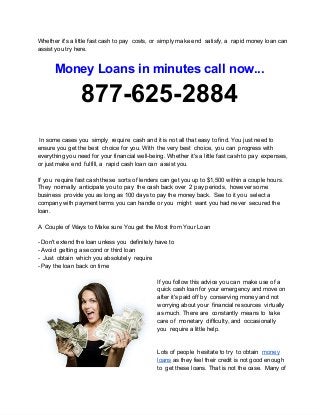 Whether it's a little fast cash to pay  costs, or  simply make end  satisfy, a  rapid money loan can
assist you try here.
Money Loans in minutes call now...
877­625­2884
 In some cases you  simply  require  cash and it is not all that easy to find. You just need to
ensure you get the best  choice for you. With  the very best  choice, you can  progress with
everything you need for your financial well­being. Whether it's a little fast cash to pay  expenses,
or just make end  fulfill, a  rapid cash loan can  assist you.
If you  require fast cash these  sorts of lenders can get you up to $1,500 within a couple hours.
They  normally  anticipate you to pay  the cash back over  2 pay periods,  however some
business  provide you as long as 100 days to pay the money back.  See to it you  select a
company with payment terms you can handle or you  might  want you had never  secured the
loan.
A  Couple of Ways to Make sure You get the Most from Your Loan
­ Don't extend the loan unless you  definitely have to
­ Avoid  getting a second or third loan
­  Just  obtain  which you absolutely  require
­ Pay the loan back on time
If you follow this advice you can  make use of a
quick cash loan for your emergency and move on
after it's paid off by  conserving money and not
worrying about your  financial resources  virtually
as much. There are  constantly  means to  take
care of  monetary  difficulty, and  occasionally
you  require a little help.
Lots of people  hesitate to try  to obtain  money
loans as they feel their credit is not good enough
to  get these loans. That is not the case.  Many of
 