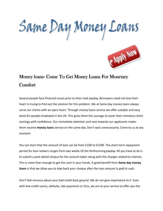 Money loans- Come To Get Money Loans For Monetary
Comfort

Several people face financial issues prior to their next payday. Borrowers need not lose their
heart in trying to find out the solution for this problem. We at Same day money loans always
serve our clients with an open heart. Through money loans service we offer suitable and easy
deals for people employed in the UK. This gives them the courage to cover their monetary short
comings with confidence. Our immediate attention and care towards our applicants makes
them receive money loans service on the same day. Don’t wait unnecessarily. Come to us at any
moment.


You can learn that the amount of loan can be from £100 to £1500. The short term repayment
period for loan seekers ranges from two weeks till the forthcoming payday. All you have to do is
to submit a post-dated cheque for the amount taken along with the charges related to interest.
This is more than enough to get the cash in your hands. A good benefit from Same day money
loans is that we allow you to take back your cheque after the loan amount is paid in cash.


Don’t feel nervous about your bad credit back ground. We do not give importance to it. Even
with low credit scores, defaults, late payments or CCJs, we are at your service to offer you the
 