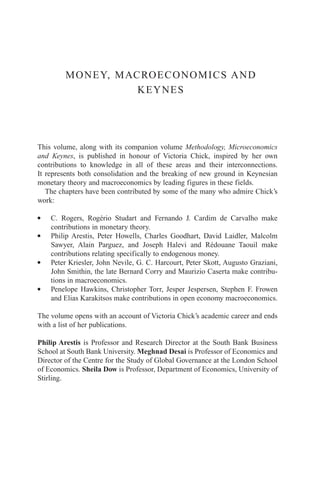 MONEY, MACROECONOMICS AND
                   KEYNES




This volume, along with its companion volume Methodology, Microeconomics
and Keynes, is published in honour of Victoria Chick, inspired by her own
contributions to knowledge in all of these areas and their interconnections.
It represents both consolidation and the breaking of new ground in Keynesian
monetary theory and macroeconomics by leading figures in these fields.
   The chapters have been contributed by some of the many who admire Chick’s
work:

G   C. Rogers, Rogério Studart and Fernando J. Cardim de Carvalho make
    contributions in monetary theory.
G   Philip Arestis, Peter Howells, Charles Goodhart, David Laidler, Malcolm
    Sawyer, Alain Parguez, and Joseph Halevi and Rédouane Taouil make
    contributions relating specifically to endogenous money.
G   Peter Kriesler, John Nevile, G. C. Harcourt, Peter Skott, Augusto Graziani,
    John Smithin, the late Bernard Corry and Maurizio Caserta make contribu-
    tions in macroeconomics.
G   Penelope Hawkins, Christopher Torr, Jesper Jespersen, Stephen F. Frowen
    and Elias Karakitsos make contributions in open economy macroeconomics.

The volume opens with an account of Victoria Chick’s academic career and ends
with a list of her publications.

Philip Arestis is Professor and Research Director at the South Bank Business
School at South Bank University. Meghnad Desai is Professor of Economics and
Director of the Centre for the Study of Global Governance at the London School
of Economics. Sheila Dow is Professor, Department of Economics, University of
Stirling.
 