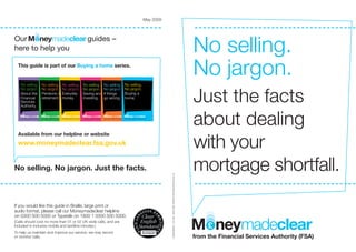 May 2009




                                                                                                                                                                                                                                                                                                                                              No selling.
Our                                                                                                                                         guides –
here to help you

  This guide is part of our Buying a home series.
                                                                                                                                                                                                                                                                                                                                              No jargon.
   No selling.                                No selling. No selling.                                                              No selling.                                No selling.                                No selling.



                                                                                                                                                                                                                                                                                                                                              Just the facts
   No jargon.                                 No jargon. No jargon.                                                                No jargon.                                 No jargon.                                 No jargon.
   About the                                  Pensions andEveryday                                                                 Saving and                                 If things                                  Buying a
   Financial                                  retirement. money.                                                                   investing.                                 go wrong.                                  home.
                                                                                                                                                                                                                         home.
   Services
   Authority.


   from the Financial Services Authority (FSA)from the Financial Services Authority (FSA)                                                                                     from the Financial Services Authority (FSA)from the Financial Services Authority (FSA)
                                                                                        from the Financial Services Authority (FSA) from the Financial Services Authority (FSA)




                                                                                                                                                                                                                                                                                                                                              about dealing
                                                                                                                                                                                                                                                                                                                                              with your
  Available from our helpline or website
  www.moneymadeclear.fsa.gov.uk


No selling. No jargon. Just the facts.                                                                                                                                                                                                                                    © The Financial Services Authority, May 2009. FSA ref: COMS0006bH
                                                                                                                                                                                                                                                                                                                                              mortgage shortfall.
If you would like this guide in Braille, large print or
audio format, please call our Moneymadeclear helpline
on 0300 500 5000 or Typetalk on 1800 1 0300 500 5000.
(Calls should cost no more than 01 or 02 UK-wide calls, and are
included in inclusive mobile and landline minutes.)
To help us maintain and improve our service, we may record
or monitor calls.                                                                                                                                                                                                                                                                                                                             from the Financial Services Authority (FSA)
 