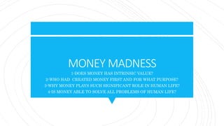 MONEY MADNESS
1-DOES MONEY HAS INTRINSIC VALUE?
2-WHO HAD CREATED MONEY FIRST AND FOR WHAT PURPOSE?
3-WHY MONEY PLAYS SUCH SIGNIFICANT ROLE IN HUMAN LIFE?
4-IS MONEY ABLE TO SOLVE ALL PROBLEMS OF HUMAN LIFE?
 