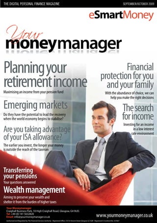 The DIGITAL personAL fInAnce mAGAzIne                           sepTemBer/ocToBer 2009




Planning your                                              Financial
                                                  protection for you
retirement income
Maximising an income from your pension fund
                                                    and your family
                                                   With the abundance of choice, we can
                                                       help you make the right decisions

Emerging markets                                               The search
Do they have the potential to lead the recovery
when the world economy begins to stabilise?                    for income
                                                                 Investing for an income
Are you taking advantage                                                 in a low interest
                                                                       rate environment
of your ISA allowance?
The earlier you invest, the longer your money
is outside the reach of the taxman




Transferring
your pensions
Your questions answered

Wealth management
Aiming to preserve your wealth and
shelter it from the burden of higher taxes
 