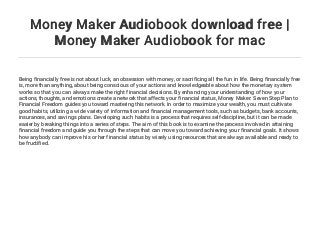 Money Maker Audiobook download free |
Money Maker Audiobook for mac
Being financially free is not about luck, an obsession with money, or sacrificing all the fun in life. Being financially free
is, more than anything, about being conscious of your actions and knowledgeable about how the monetary system
works so that you can always make the right financial decisions. By enhancing your understanding of how your
actions, thoughts, and emotions create a network that affects your financial status, Money Maker: Seven Step Plan to
Financial Freedom guides you toward mastering this network. In order to maximize your wealth, you must cultivate
good habits, utilizing a wide variety of information and financial management tools, such as budgets, bank accounts,
insurances, and savings plans. Developing such habits is a process that requires self-discipline, but it can be made
easier by breaking things into a series of steps. The aim of this book is to examine the process involved in attaining
financial freedom and guide you through the steps that can move you toward achieving your financial goals. It shows
how anybody can improve his or her financial status by wisely using resources that are always available and ready to
be fructified.
 