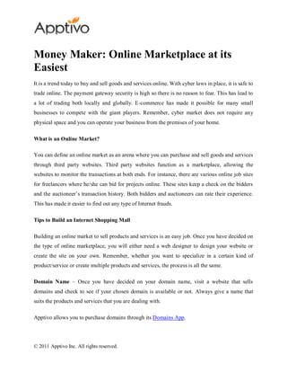 Money Maker: Online Marketplace at its
Easiest
It is a trend today to buy and sell goods and services online. With cyber laws in place, it is safe to
trade online. The payment gateway security is high so there is no reason to fear. This has lead to
a lot of trading both locally and globally. E-commerce has made it possible for many small
businesses to compete with the giant players. Remember, cyber market does not require any
physical space and you can operate your business from the premises of your home.

What is an Online Market?

You can define an online market as an arena where you can purchase and sell goods and services
through third party websites. Third party websites function as a marketplace, allowing the
websites to monitor the transactions at both ends. For instance, there are various online job sites
for freelancers where he/she can bid for projects online. These sites keep a check on the bidders
and the auctioneer’s transaction history. Both bidders and auctioneers can rate their experience.
This has made it easier to find out any type of Internet frauds.

Tips to Build an Internet Shopping Mall

Building an online market to sell products and services is an easy job. Once you have decided on
the type of online marketplace, you will either need a web designer to design your website or
create the site on your own. Remember, whether you want to specialize in a certain kind of
product/service or create multiple products and services, the process is all the same.

Domain Name – Once you have decided on your domain name, visit a website that sells
domains and check to see if your chosen domain is available or not. Always give a name that
suits the products and services that you are dealing with.

Apptivo allows you to purchase domains through its Domains App.




© 2011 Apptivo Inc. All rights reserved.
 
