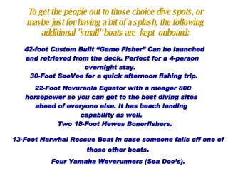 To get the people out to those choice dive spots, or maybe just for having a bit of a splash, the following additional "small" boats are  kept  onboard: 42-foot Custom Built “Game Fisher” Can be launched and retrieved from the deck. Perfect for a 4-person overnight stay.  30-Foot SeeVee for a quick afternoon fishing trip. 22-Foot Novurania Equator with a meager 800 horsepower so you can get to the best diving sites ahead of everyone else. It has beach landing capability as well. Two  18-Foot Hewes Bonerfishers.   13-Foot Narwhal Rescue Boat in case someone falls off one of those other boats . Four  Yamaha Waverunners  (Sea Doo’s). 
