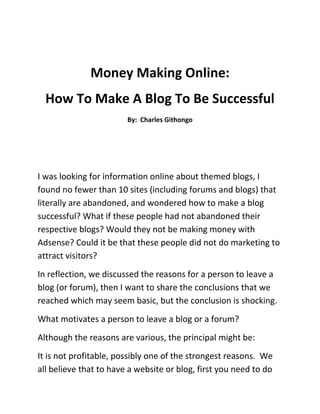 Money Making Online: <br />How To Make A Blog To Be Successful<br />By:  Charles Githongo<br />I was looking for information online about themed blogs, I found no fewer than 10 sites (including forums and blogs) that literally are abandoned, and wondered how to make a blog successful? What if these people had not abandoned their respective blogs? Would they not be making money with Adsense? Could it be that these people did not do marketing to attract visitors?<br />In reflection, we discussed the reasons for a person to leave a blog (or forum), then I want to share the conclusions that we reached which may seem basic, but the conclusion is shocking.<br />What motivates a person to leave a blog or a forum?<br />Although the reasons are various, the principal might be:<br />It is not profitable, possibly one of the strongest reasons.  We all believe that to have a website or blog, first you need to do marketing and have to promote yourself in many means as possible.<br />One of the best ways to make money with a blog is Adsense, where you may not be paid much, but certainly I tell you, at least in our opinion is the best, most secure and reliable method of money making online.  With Adsense monetization system on your website, there is a possibility to make large sums of money, but we need to increase visitor traffic visits.  Visitor traffic that increases as time goes on, especially if you get it directly from the search engines better.<br />Another way to make money is by selling spaces blog, writing reviews for other blogs, inserting links on your site, selling advertising banners, etc ... you see, there are opportunities to make money online the problem is that, you have to take the time to find out what are the ways to make extra money from home with a blog.  There is much information about this online.<br />Ill-posed project, not master the subject. This is another very important way in which people abandon their blogs, not one issue dominates the blog to keep it updated.<br />But this is also an excuse because you can hire a writer to feed the blog for you.  In the blogosphere there are several sites which offer good writers of articles for blogs of various topics, and the price may be between $ 4 - U $ 15 (average) per article written.<br /> <br />