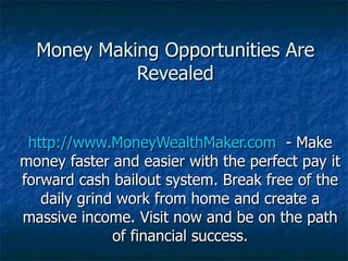 Money Making Opportunities Are Revealed http://www.MoneyWealthMaker.com   - Make money faster and easier with the perfect pay it forward cash bailout system. Break free of the daily grind work from home and create a massive income. Visit now and be on the path of financial success. 