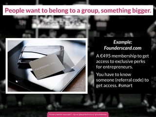People want to belong to a group, something bigger.
Example:
Founderscard.com
A €495 membership to get
access to exclusive perks
for entrepreneurs.
You have to know
someone (referral code) to
get access. #smart
Know a better example? - tip us @boardofinno or @nickdemey
 