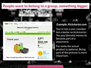 People want to belong to a group, something bigger.
Example: Kickstarter.com
You’re not a user, member
but a backer on kickstarter.
You pay (donate) money to
become part of a
movement.
For some the actual
product is optional. Being
part of the process is more
important.
Know a better example? - tip us @boardofinno or @nickdemey
 